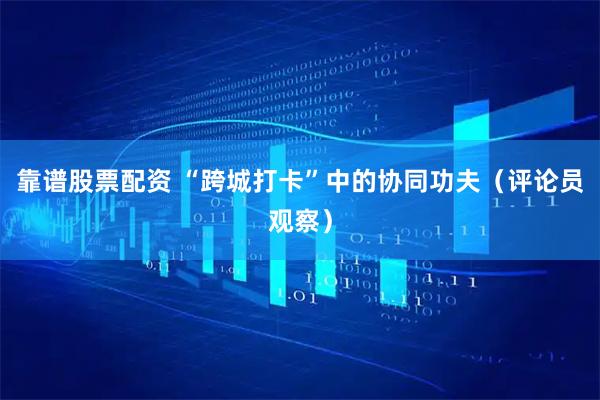 靠谱股票配资 “跨城打卡”中的协同功夫（评论员观察）