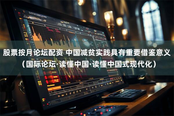股票按月论坛配资 中国减贫实践具有重要借鉴意义（国际论坛·读懂中国·读懂中国式现代化）