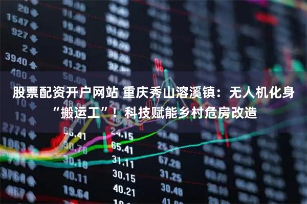 股票配资开户网站 重庆秀山溶溪镇：无人机化身“搬运工”！科技赋能乡村危房改造