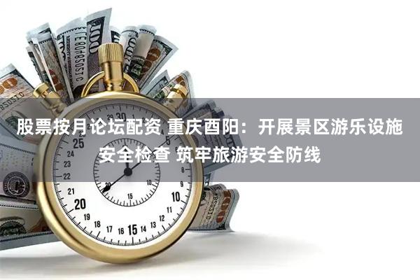 股票按月论坛配资 重庆酉阳：开展景区游乐设施安全检查 筑牢旅游安全防线