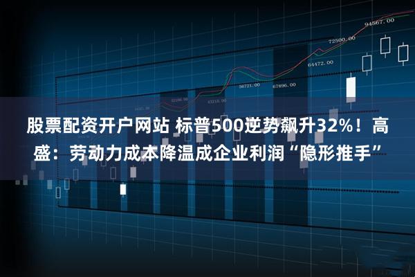 股票配资开户网站 标普500逆势飙升32%！高盛：劳动力成本降温成企业利润“隐形推手”