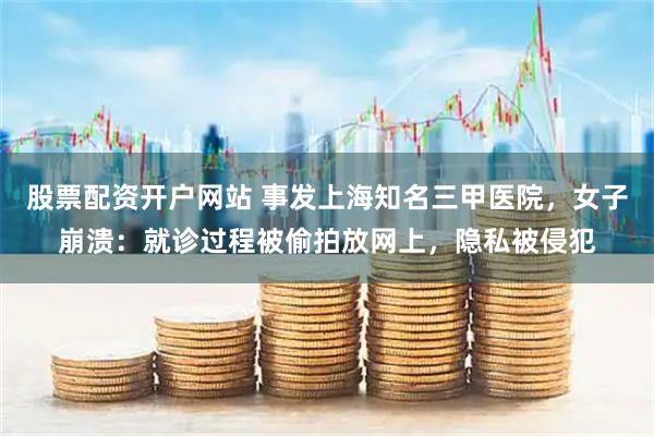 股票配资开户网站 事发上海知名三甲医院，女子崩溃：就诊过程被偷拍放网上，隐私被侵犯