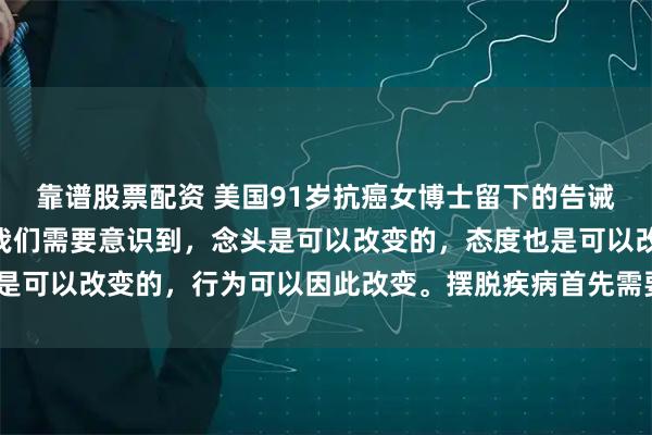 靠谱股票配资 美国91岁抗癌女博士留下的告诫，引人深思！她说：“我们需要意识到，念头是可以改变的，态度也是可以改变的，行为可以因此改变。摆脱疾病首先需要摆脱负面情绪！”