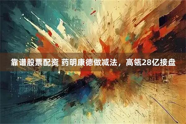 靠谱股票配资 药明康德做减法，高瓴28亿接盘