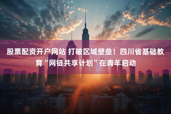 股票配资开户网站 打破区域壁垒！四川省基础教育“网链共享计划”在青羊启动