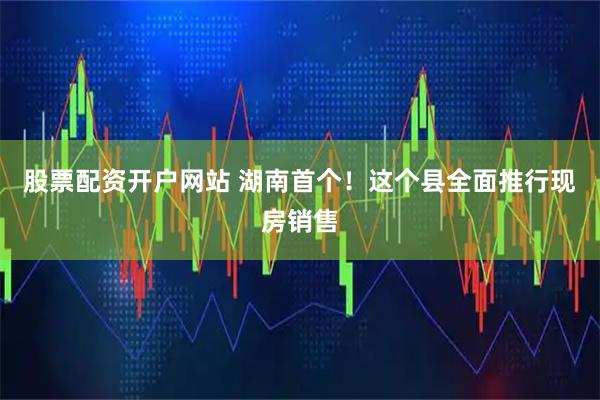 股票配资开户网站 湖南首个！这个县全面推行现房销售