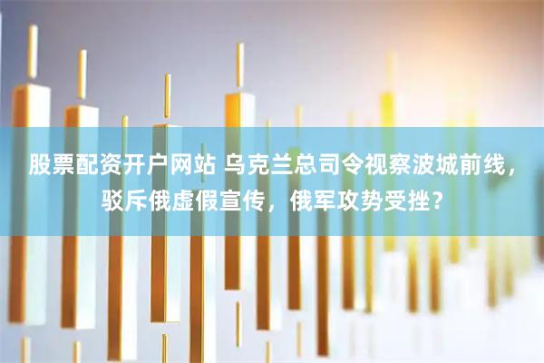 股票配资开户网站 乌克兰总司令视察波城前线，驳斥俄虚假宣传，俄军攻势受挫？
