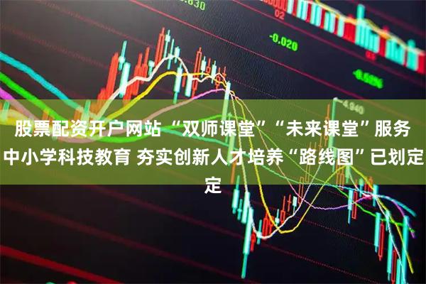 股票配资开户网站 “双师课堂”“未来课堂”服务中小学科技教育 夯实创新人才培养“路线图”已划定