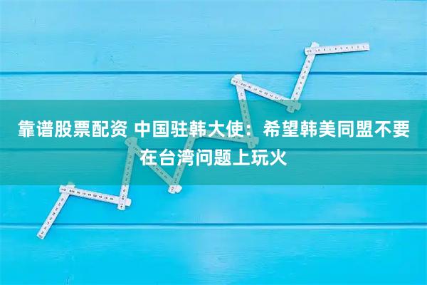 靠谱股票配资 中国驻韩大使：希望韩美同盟不要在台湾问题上玩火