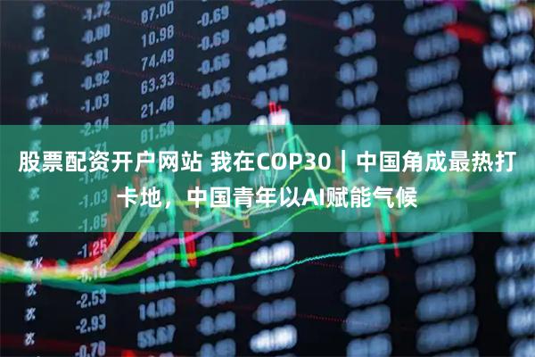 股票配资开户网站 我在COP30｜中国角成最热打卡地，中国青年以AI赋能气候