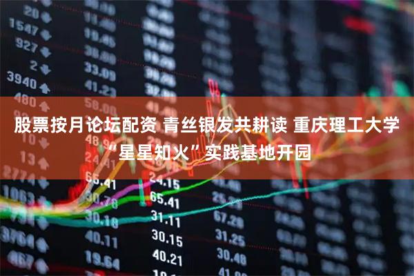 股票按月论坛配资 青丝银发共耕读 重庆理工大学“星星知火”实践基地开园