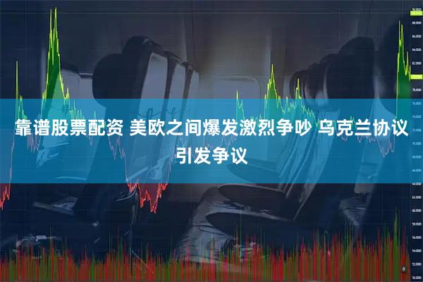 靠谱股票配资 美欧之间爆发激烈争吵 乌克兰协议引发争议