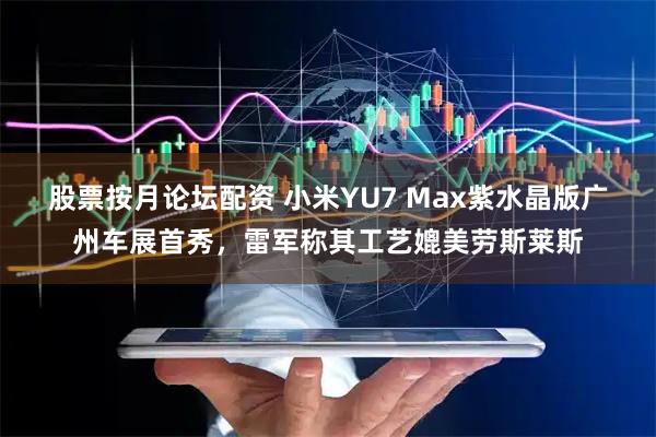 股票按月论坛配资 小米YU7 Max紫水晶版广州车展首秀，雷军称其工艺媲美劳斯莱斯