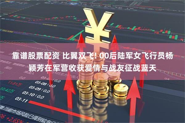 靠谱股票配资 比翼双飞! 00后陆军女飞行员杨颖芳在军营收获爱情与战友征战蓝天