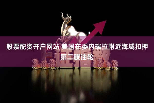 股票配资开户网站 美国在委内瑞拉附近海域扣押第二艘油轮