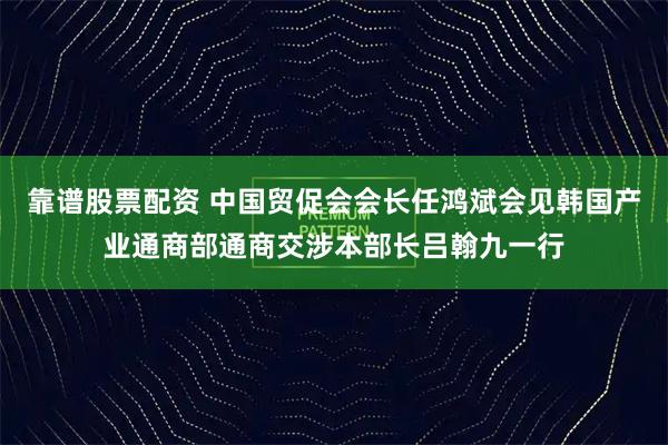 靠谱股票配资 中国贸促会会长任鸿斌会见韩国产业通商部通商交涉本部长吕翰九一行