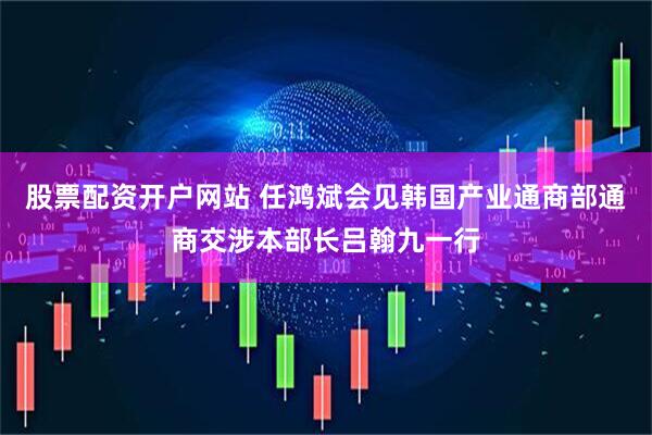 股票配资开户网站 任鸿斌会见韩国产业通商部通商交涉本部长吕翰九一行