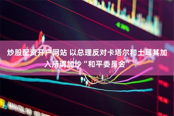 炒股配资开户网站 以总理反对卡塔尔和土耳其加入所谓加沙“和平委员会”