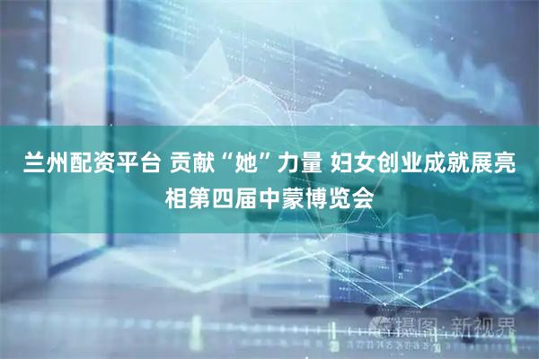 兰州配资平台 贡献“她”力量 妇女创业成就展亮相第四届中蒙博览会