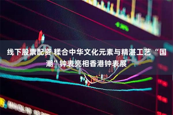 线下股票配资 糅合中华文化元素与精湛工艺 “国潮”钟表亮相香港钟表展