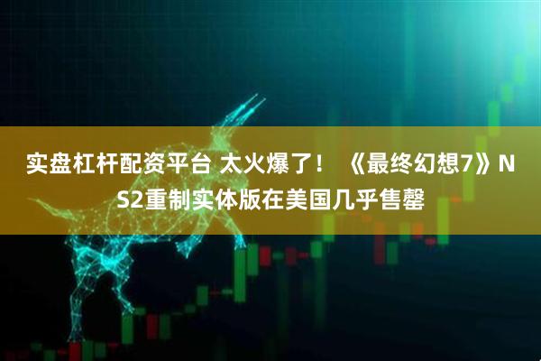 实盘杠杆配资平台 太火爆了！ 《最终幻想7》NS2重制实体版在美国几乎售罄