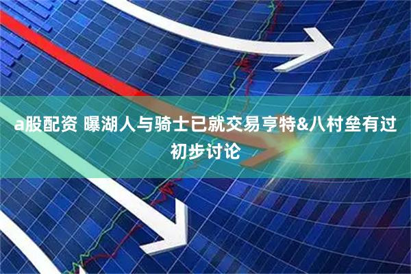 a股配资 曝湖人与骑士已就交易亨特&八村垒有过初步讨论