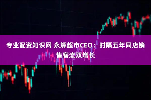 专业配资知识网 永辉超市CEO：时隔五年同店销售客流双增长