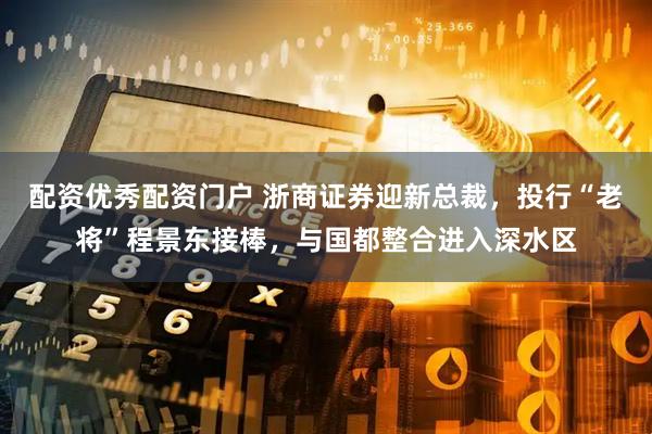 配资优秀配资门户 浙商证券迎新总裁，投行“老将”程景东接棒，与国都整合进入深水区