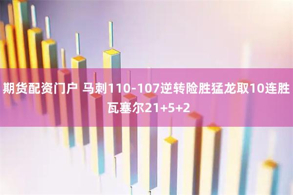 期货配资门户 马刺110-107逆转险胜猛龙取10连胜 瓦塞尔21+5+2