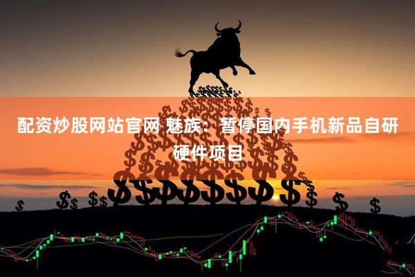 配资炒股网站官网 魅族：暂停国内手机新品自研硬件项目