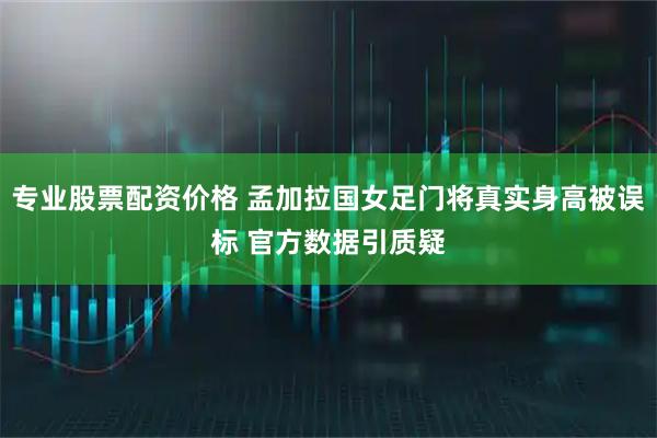 专业股票配资价格 孟加拉国女足门将真实身高被误标 官方数据引质疑