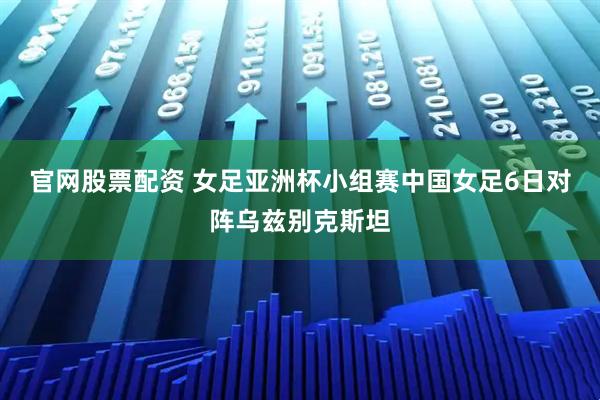 官网股票配资 女足亚洲杯小组赛中国女足6日对阵乌兹别克斯坦