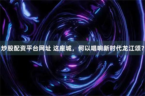 炒股配资平台网址 这座城，何以唱响新时代龙江颂？