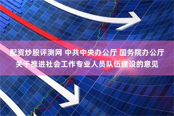 配资炒股评测网 中共中央办公厅 国务院办公厅关于推进社会工作专业人员队伍建设的意见