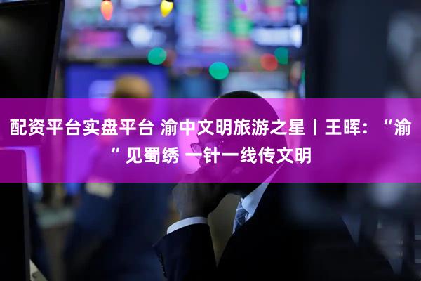 配资平台实盘平台 渝中文明旅游之星丨王晖：“渝”见蜀绣 一针一线传文明