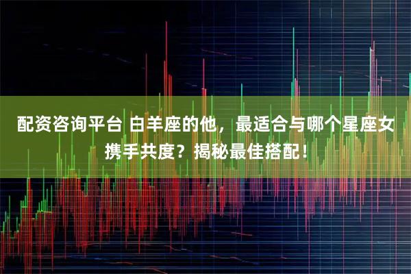 配资咨询平台 白羊座的他，最适合与哪个星座女携手共度？揭秘最佳搭配！
