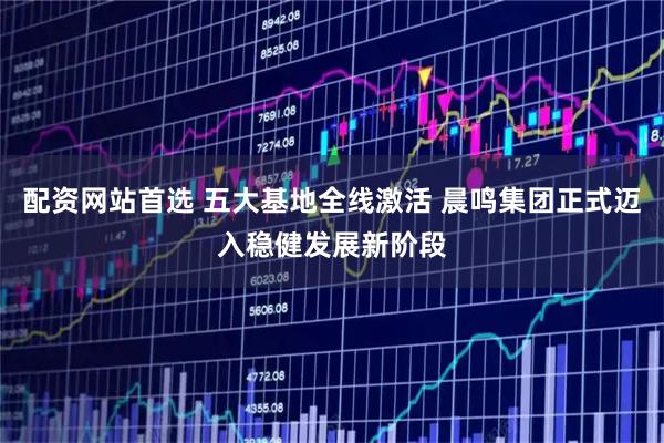 配资网站首选 五大基地全线激活 晨鸣集团正式迈入稳健发展新阶段