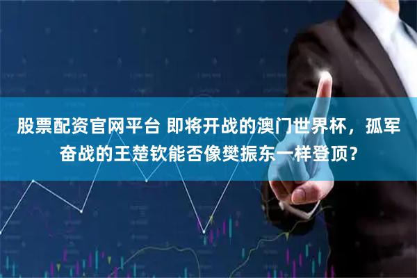 股票配资官网平台 即将开战的澳门世界杯，孤军奋战的王楚钦能否像樊振东一样登顶？