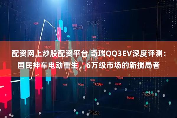 配资网上炒股配资平台 奇瑞QQ3EV深度评测：国民神车电动重生，6万级市场的新搅局者