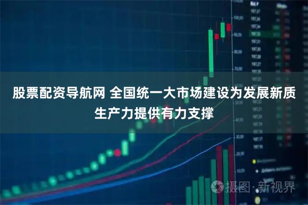 股票配资导航网 全国统一大市场建设为发展新质生产力提供有力支撑