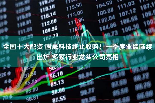 全国十大配资 国晟科技终止收购！一季度业绩陆续出炉 多家行业龙头公司亮相