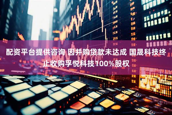 配资平台提供咨询 因并购贷款未达成 国晟科技终止收购孚悦科技100%股权