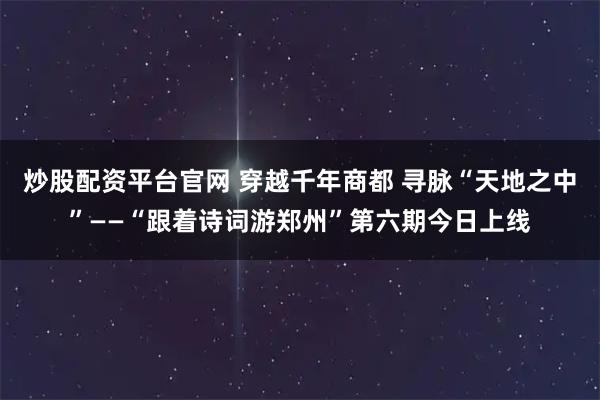 炒股配资平台官网 穿越千年商都 寻脉“天地之中”——“跟着诗词游郑州”第六期今日上线