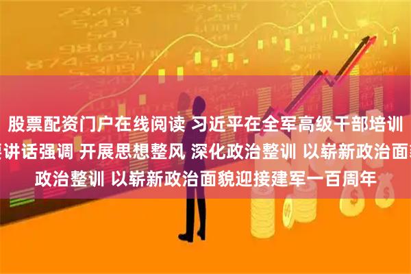 股票配资门户在线阅读 习近平在全军高级干部培训班开班式上发表重要讲话强调 开展思想整风 深化政治整训 以崭新政治面貌迎接建军一百周年