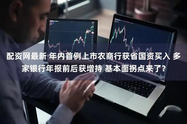 配资网最新 年内首例上市农商行获省国资买入 多家银行年报前后获增持 基本面拐点来了？