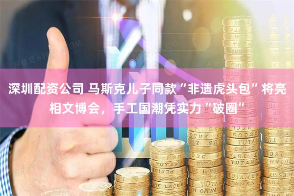 深圳配资公司 马斯克儿子同款“非遗虎头包”将亮相文博会，手工国潮凭实力“破圈”