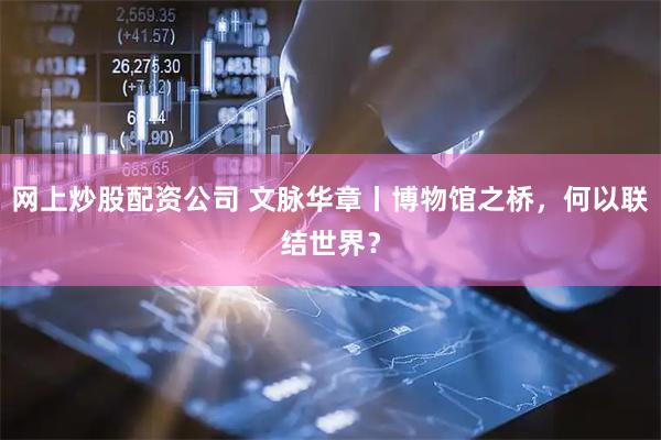 网上炒股配资公司 文脉华章丨博物馆之桥，何以联结世界？