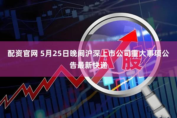 配资官网 5月25日晚间沪深上市公司重大事项公告最新快递
