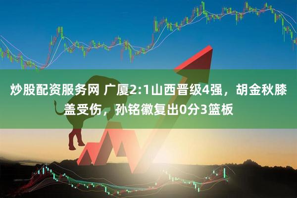 炒股配资服务网 广厦2:1山西晋级4强，胡金秋膝盖受伤，孙铭徽复出0分3篮板