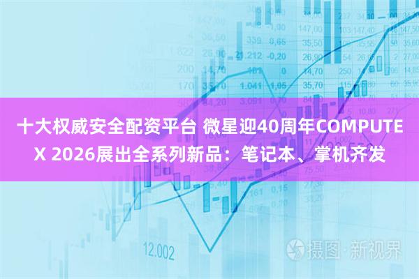 十大权威安全配资平台 微星迎40周年COMPUTEX 2026展出全系列新品：笔记本、掌机齐发